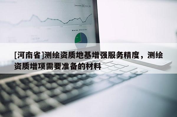 [河南省]測繪資質地基增強服務精度，測繪資質增項需要準備的材料