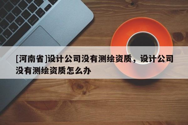 [河南省]設計公司沒有測繪資質，設計公司沒有測繪資質怎么辦