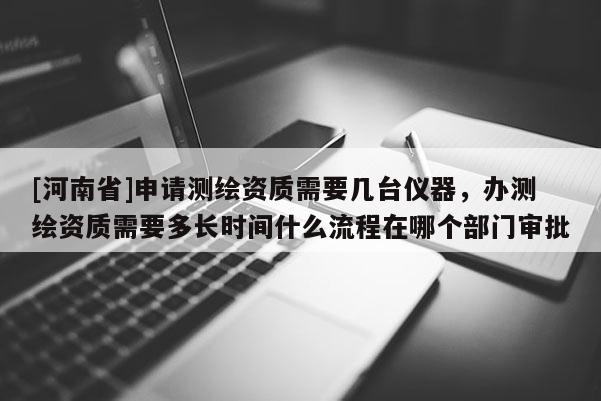 [河南省]申請測繪資質需要幾臺儀器，辦測繪資質需要多長時間什么流程在哪個部門審批