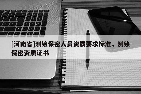 [河南省]測(cè)繪保密人員資質(zhì)要求標(biāo)準(zhǔn)，測(cè)繪保密資質(zhì)證書