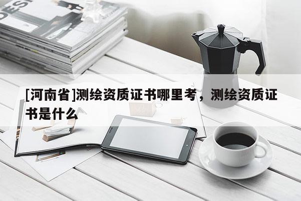[河南省]測繪資質證書哪里考，測繪資質證書是什么