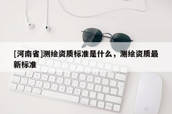 [河南省]測繪資質標準是什么，測繪資質最新標準