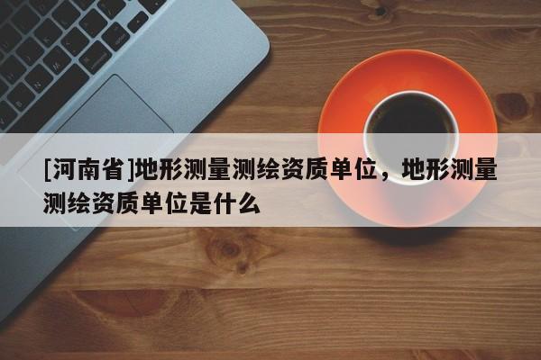 [河南省]地形測量測繪資質(zhì)單位，地形測量測繪資質(zhì)單位是什么