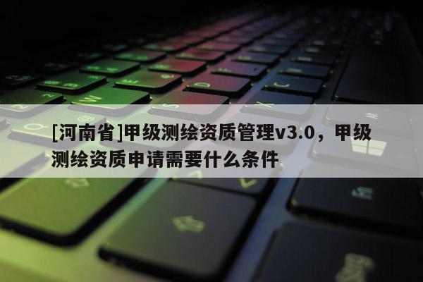 [河南省]甲級測繪資質管理v3.0，甲級測繪資質申請需要什么條件