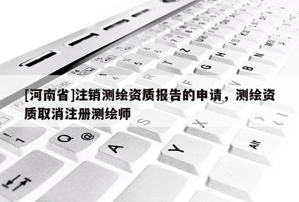 [河南省]注銷測繪資質(zhì)報告的申請，測繪資質(zhì)取消注冊測繪師