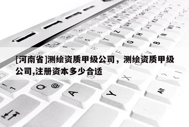 [河南省]測繪資質甲級公司，測繪資質甲級公司,注冊資本多少合適