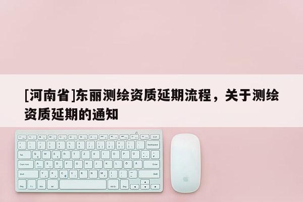 [河南省]東麗測繪資質延期流程，關于測繪資質延期的通知