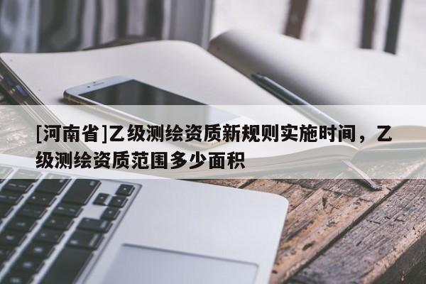 [河南省]乙級測繪資質新規則實施時間，乙級測繪資質范圍多少面積