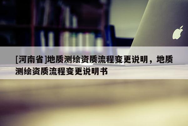 [河南省]地質(zhì)測(cè)繪資質(zhì)流程變更說(shuō)明，地質(zhì)測(cè)繪資質(zhì)流程變更說(shuō)明書(shū)
