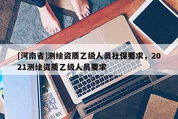 [河南省]測繪資質乙級人員社保要求，2021測繪資質乙級人員要求
