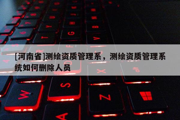 [河南省]測繪資質管理系，測繪資質管理系統如何刪除人員
