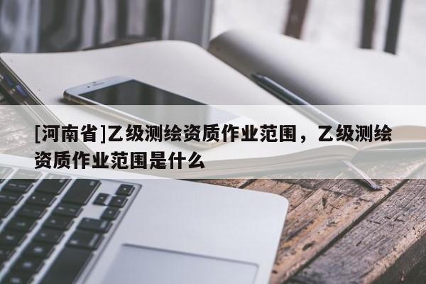 [河南省]乙級測繪資質(zhì)作業(yè)范圍，乙級測繪資質(zhì)作業(yè)范圍是什么