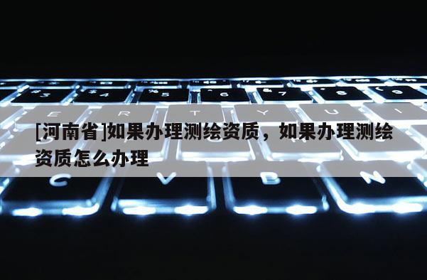 [河南省]如果辦理測(cè)繪資質(zhì)，如果辦理測(cè)繪資質(zhì)怎么辦理
