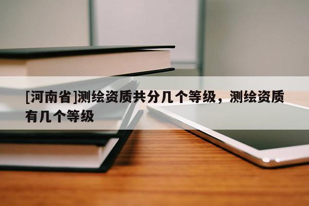 [河南省]測繪資質共分幾個等級，測繪資質有幾個等級