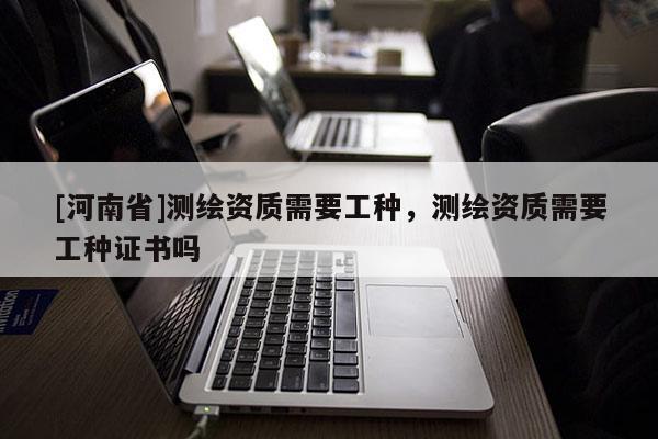 [河南省]測繪資質(zhì)需要工種，測繪資質(zhì)需要工種證書嗎