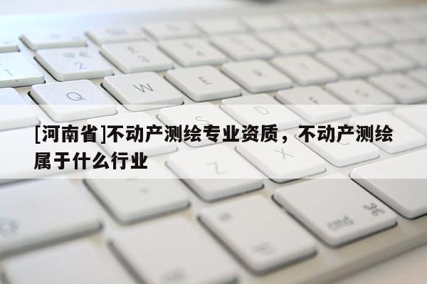 [河南省]不動產測繪專業資質，不動產測繪屬于什么行業
