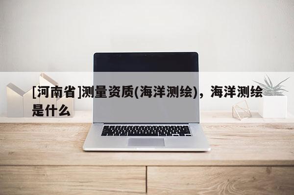 [河南省]測量資質(海洋測繪)，海洋測繪是什么