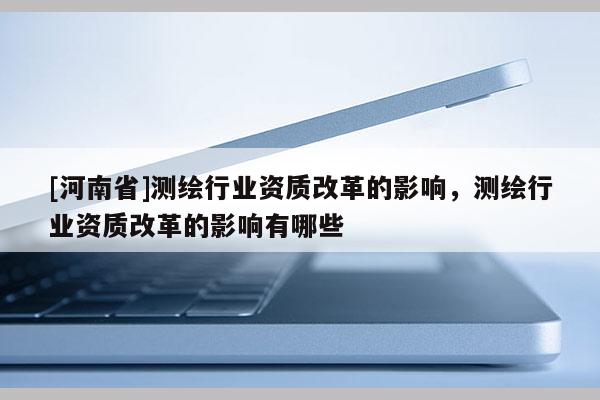 [河南省]測繪行業資質改革的影響，測繪行業資質改革的影響有哪些