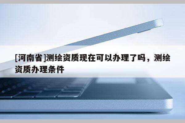 [河南省]測繪資質現在可以辦理了嗎，測繪資質辦理條件