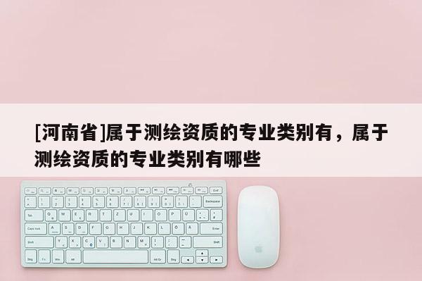 [河南省]屬于測繪資質的專業類別有，屬于測繪資質的專業類別有哪些