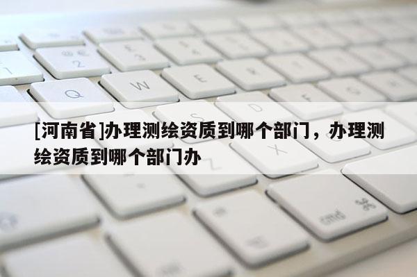 [河南省]辦理測繪資質(zhì)到哪個部門，辦理測繪資質(zhì)到哪個部門辦