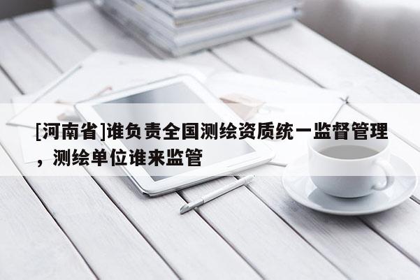 [河南省]誰負責全國測繪資質統一監督管理，測繪單位誰來監管