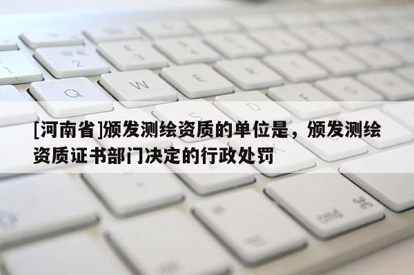 [河南省]頒發測繪資質的單位是，頒發測繪資質證書部門決定的行政處罰