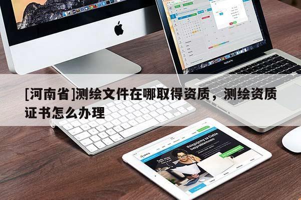 [河南省]測繪文件在哪取得資質，測繪資質證書怎么辦理