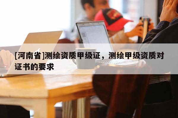 [河南省]測繪資質甲級證，測繪甲級資質對證書的要求