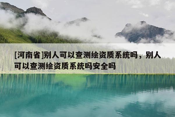 [河南省]別人可以查測(cè)繪資質(zhì)系統(tǒng)嗎，別人可以查測(cè)繪資質(zhì)系統(tǒng)嗎安全嗎