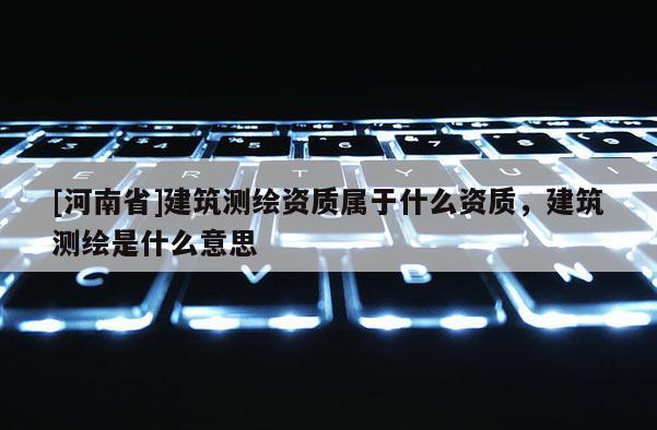 [河南省]建筑測繪資質屬于什么資質，建筑測繪是什么意思