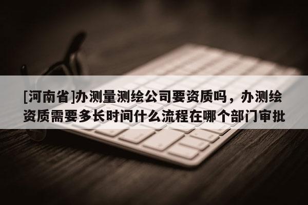 [河南省]辦測量測繪公司要資質嗎，辦測繪資質需要多長時間什么流程在哪個部門審批