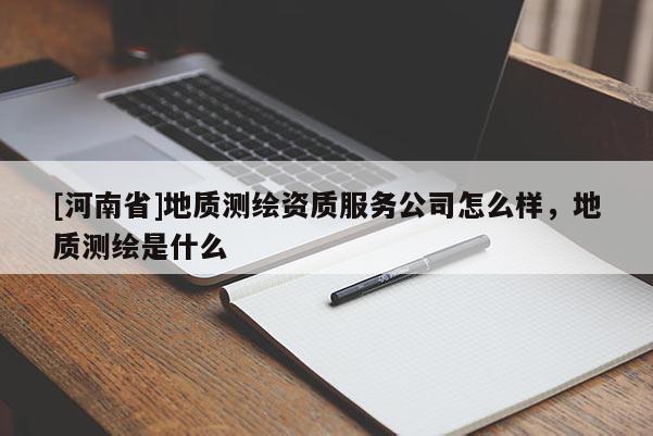 [河南省]地質(zhì)測(cè)繪資質(zhì)服務(wù)公司怎么樣，地質(zhì)測(cè)繪是什么