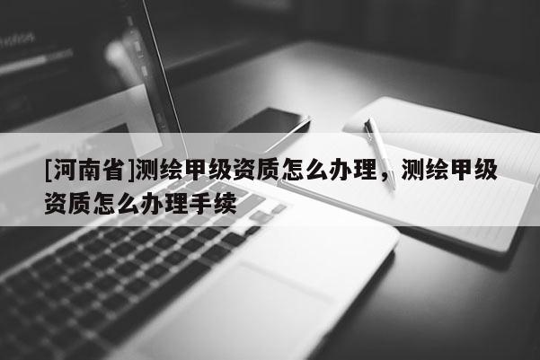 [河南省]測(cè)繪甲級(jí)資質(zhì)怎么辦理，測(cè)繪甲級(jí)資質(zhì)怎么辦理手續(xù)