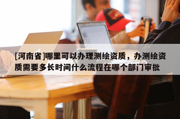 [河南省]哪里可以辦理測繪資質，辦測繪資質需要多長時間什么流程在哪個部門審批