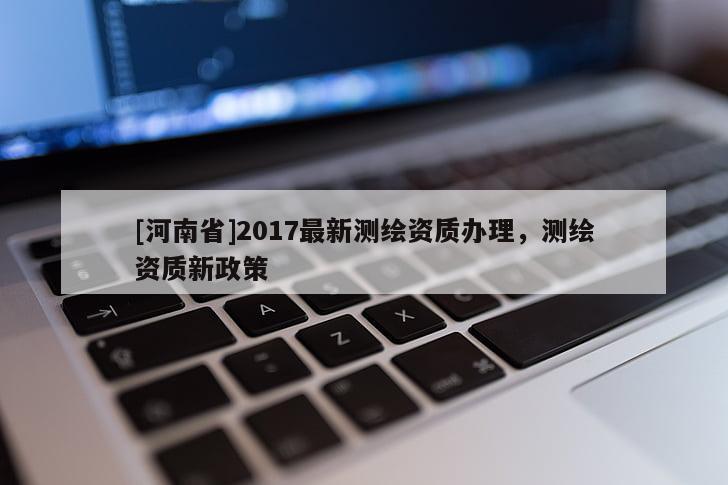 [河南省]2017最新測繪資質(zhì)辦理，測繪資質(zhì)新政策