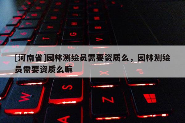 [河南省]園林測繪員需要資質(zhì)么，園林測繪員需要資質(zhì)么嘛