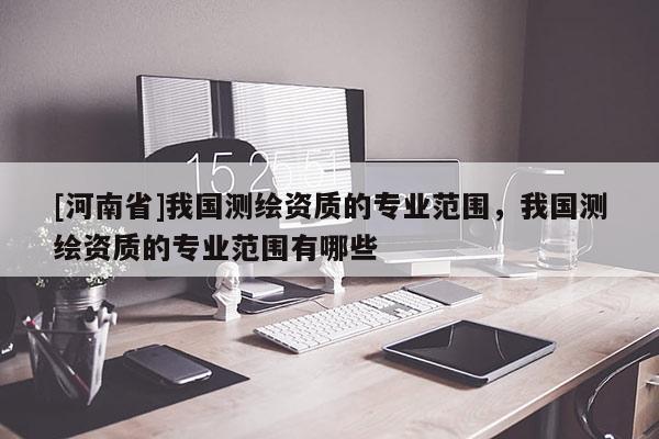 [河南省]我國(guó)測(cè)繪資質(zhì)的專業(yè)范圍，我國(guó)測(cè)繪資質(zhì)的專業(yè)范圍有哪些