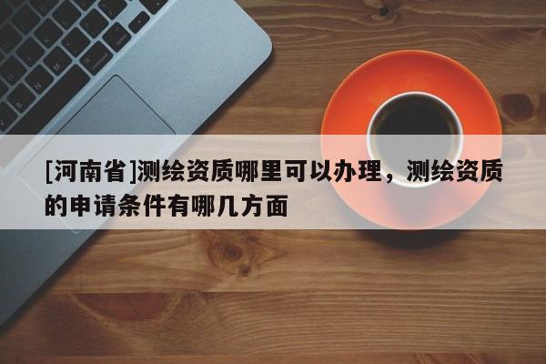[河南省]測(cè)繪資質(zhì)哪里可以辦理，測(cè)繪資質(zhì)的申請(qǐng)條件有哪幾方面