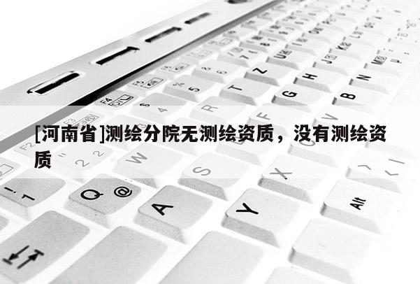 [河南省]測(cè)繪分院無測(cè)繪資質(zhì)，沒有測(cè)繪資質(zhì)