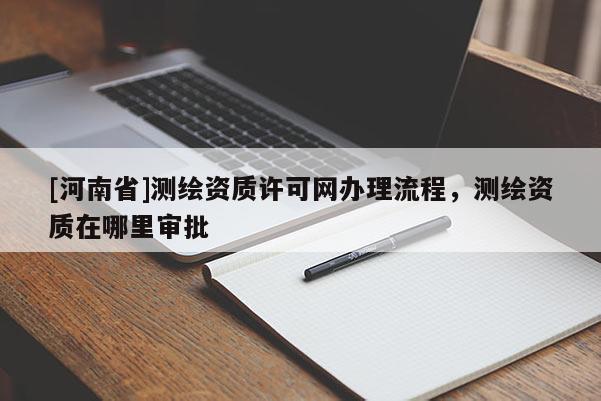 [河南省]測繪資質許可網辦理流程，測繪資質在哪里審批
