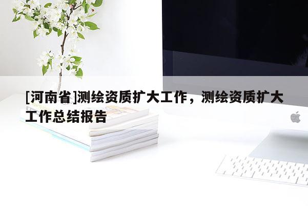 [河南省]測繪資質擴大工作，測繪資質擴大工作總結報告