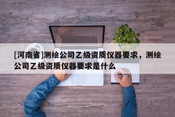 [河南省]測繪公司乙級資質儀器要求，測繪公司乙級資質儀器要求是什么