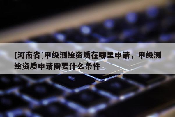 [河南省]甲級測繪資質(zhì)在哪里申請，甲級測繪資質(zhì)申請需要什么條件