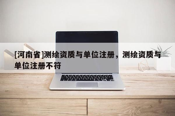 [河南省]測繪資質與單位注冊，測繪資質與單位注冊不符