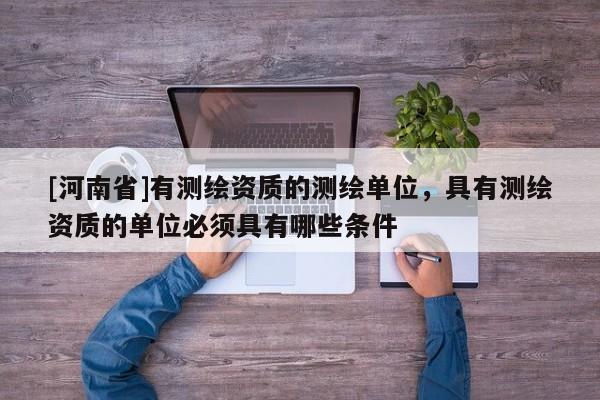 [河南省]有測繪資質的測繪單位，具有測繪資質的單位必須具有哪些條件