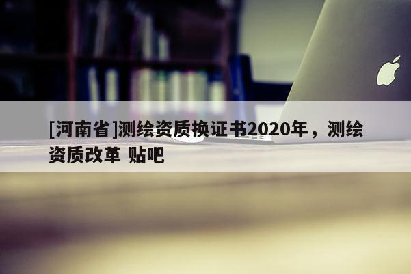 [河南省]測繪資質(zhì)換證書2020年，測繪資質(zhì)改革 貼吧