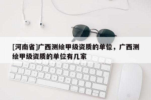 [河南省]廣西測繪甲級資質的單位，廣西測繪甲級資質的單位有幾家
