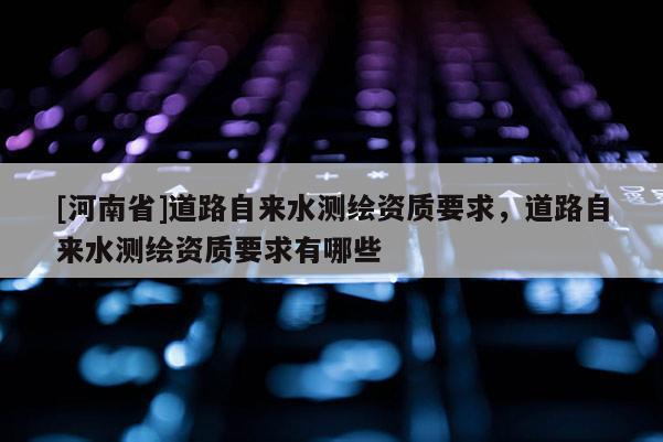 [河南省]道路自來水測繪資質要求，道路自來水測繪資質要求有哪些