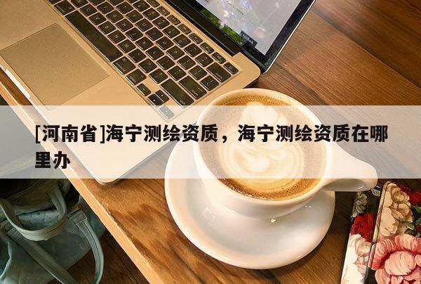 [河南省]海寧測繪資質，海寧測繪資質在哪里辦